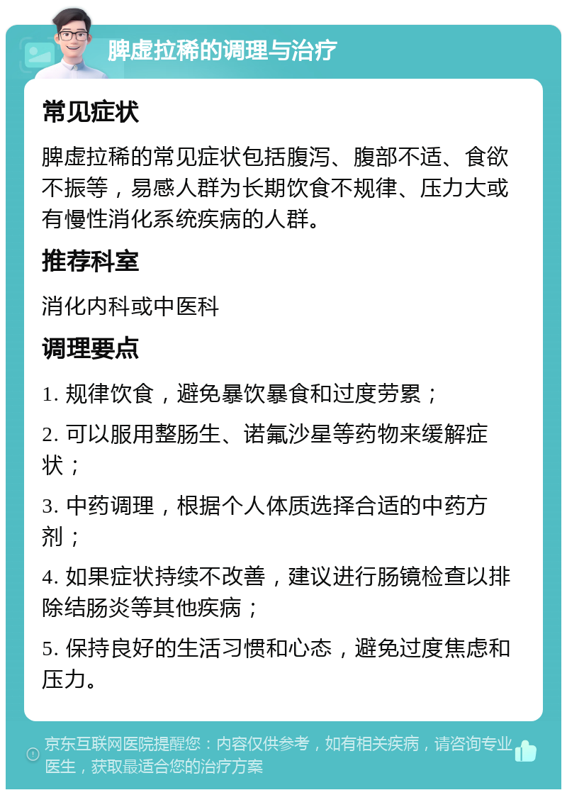 脾虚拉稀的调理与治疗 常见症状 脾虚拉稀的常见症状包括腹泻、腹部不适、食欲不振等，易感人群为长期饮食不规律、压力大或有慢性消化系统疾病的人群。 推荐科室 消化内科或中医科 调理要点 1. 规律饮食，避免暴饮暴食和过度劳累； 2. 可以服用整肠生、诺氟沙星等药物来缓解症状； 3. 中药调理，根据个人体质选择合适的中药方剂； 4. 如果症状持续不改善，建议进行肠镜检查以排除结肠炎等其他疾病； 5. 保持良好的生活习惯和心态，避免过度焦虑和压力。