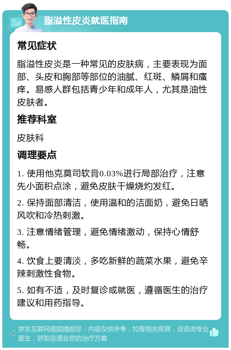 脂溢性皮炎就医指南 常见症状 脂溢性皮炎是一种常见的皮肤病，主要表现为面部、头皮和胸部等部位的油腻、红斑、鳞屑和瘙痒。易感人群包括青少年和成年人，尤其是油性皮肤者。 推荐科室 皮肤科 调理要点 1. 使用他克莫司软膏0.03%进行局部治疗，注意先小面积点涂，避免皮肤干燥烧灼发红。 2. 保持面部清洁，使用温和的洁面奶，避免日晒风吹和冷热刺激。 3. 注意情绪管理，避免情绪激动，保持心情舒畅。 4. 饮食上要清淡，多吃新鲜的蔬菜水果，避免辛辣刺激性食物。 5. 如有不适，及时复诊或就医，遵循医生的治疗建议和用药指导。