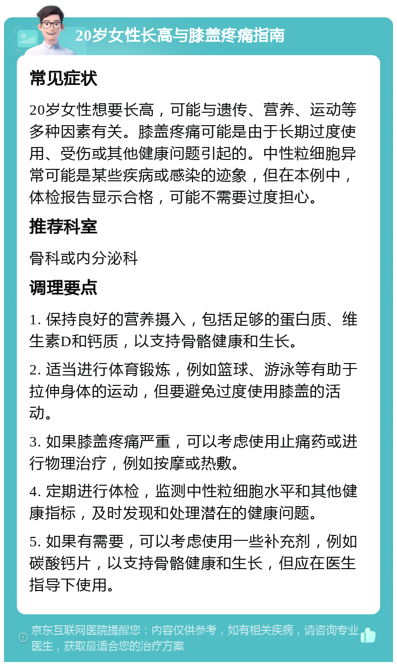 20岁女性长高与膝盖疼痛指南 常见症状 20岁女性想要长高，可能与遗传、营养、运动等多种因素有关。膝盖疼痛可能是由于长期过度使用、受伤或其他健康问题引起的。中性粒细胞异常可能是某些疾病或感染的迹象，但在本例中，体检报告显示合格，可能不需要过度担心。 推荐科室 骨科或内分泌科 调理要点 1. 保持良好的营养摄入，包括足够的蛋白质、维生素D和钙质，以支持骨骼健康和生长。 2. 适当进行体育锻炼，例如篮球、游泳等有助于拉伸身体的运动，但要避免过度使用膝盖的活动。 3. 如果膝盖疼痛严重，可以考虑使用止痛药或进行物理治疗，例如按摩或热敷。 4. 定期进行体检，监测中性粒细胞水平和其他健康指标，及时发现和处理潜在的健康问题。 5. 如果有需要，可以考虑使用一些补充剂，例如碳酸钙片，以支持骨骼健康和生长，但应在医生指导下使用。