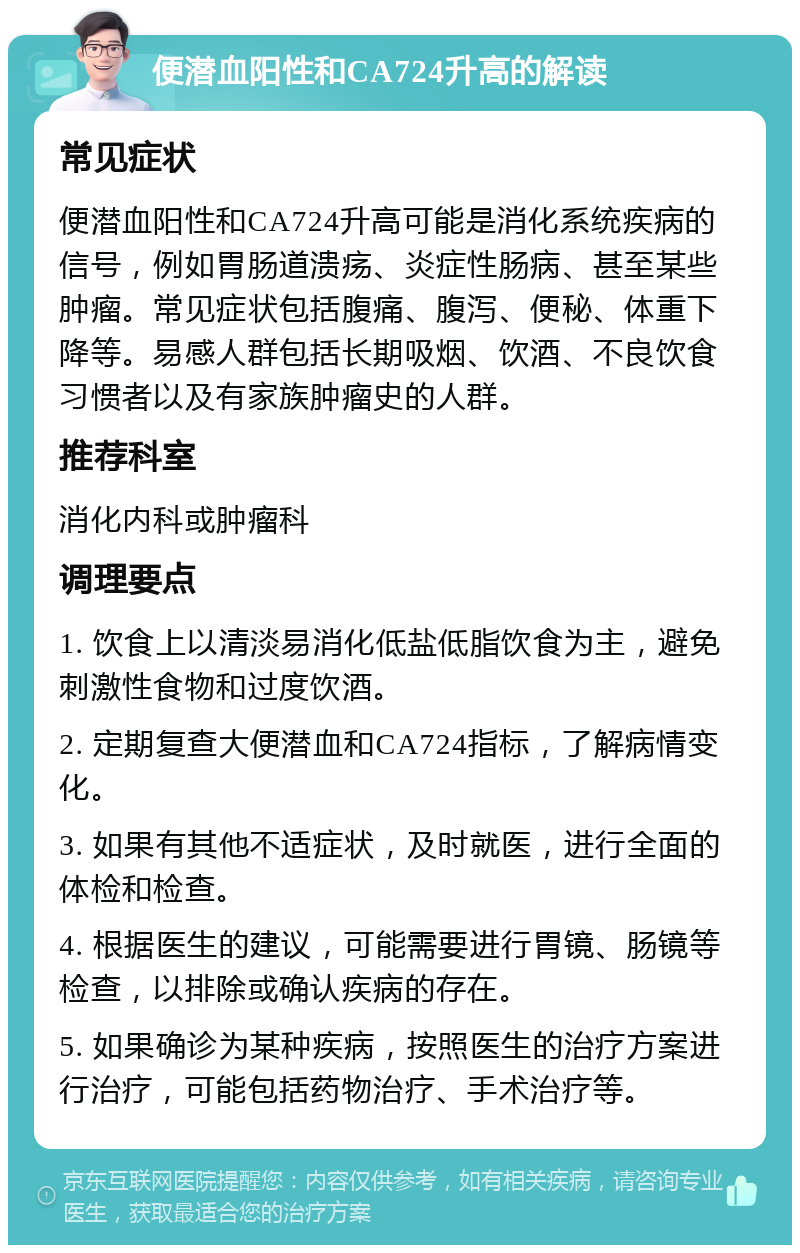 便潜血阳性和CA724升高的解读 常见症状 便潜血阳性和CA724升高可能是消化系统疾病的信号，例如胃肠道溃疡、炎症性肠病、甚至某些肿瘤。常见症状包括腹痛、腹泻、便秘、体重下降等。易感人群包括长期吸烟、饮酒、不良饮食习惯者以及有家族肿瘤史的人群。 推荐科室 消化内科或肿瘤科 调理要点 1. 饮食上以清淡易消化低盐低脂饮食为主，避免刺激性食物和过度饮酒。 2. 定期复查大便潜血和CA724指标，了解病情变化。 3. 如果有其他不适症状，及时就医，进行全面的体检和检查。 4. 根据医生的建议，可能需要进行胃镜、肠镜等检查，以排除或确认疾病的存在。 5. 如果确诊为某种疾病，按照医生的治疗方案进行治疗，可能包括药物治疗、手术治疗等。