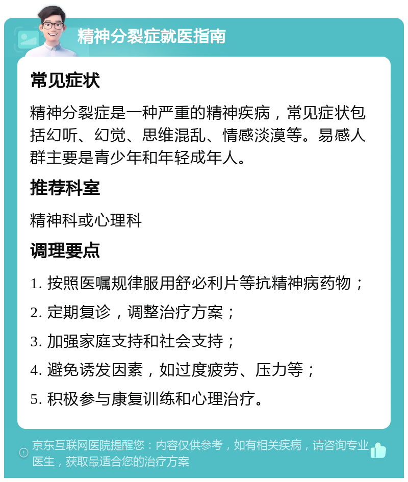 精神分裂症就医指南 常见症状 精神分裂症是一种严重的精神疾病，常见症状包括幻听、幻觉、思维混乱、情感淡漠等。易感人群主要是青少年和年轻成年人。 推荐科室 精神科或心理科 调理要点 1. 按照医嘱规律服用舒必利片等抗精神病药物； 2. 定期复诊，调整治疗方案； 3. 加强家庭支持和社会支持； 4. 避免诱发因素，如过度疲劳、压力等； 5. 积极参与康复训练和心理治疗。