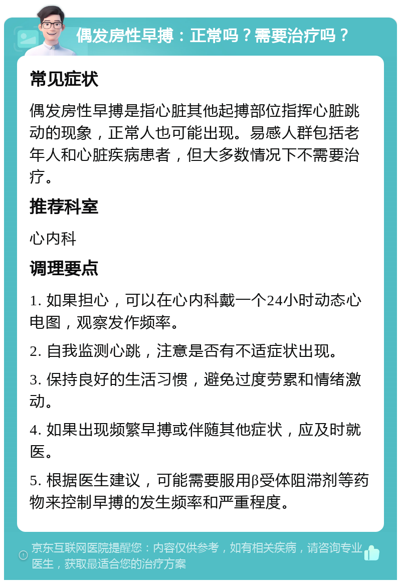 偶发房性早搏：正常吗？需要治疗吗？ 常见症状 偶发房性早搏是指心脏其他起搏部位指挥心脏跳动的现象，正常人也可能出现。易感人群包括老年人和心脏疾病患者，但大多数情况下不需要治疗。 推荐科室 心内科 调理要点 1. 如果担心，可以在心内科戴一个24小时动态心电图，观察发作频率。 2. 自我监测心跳，注意是否有不适症状出现。 3. 保持良好的生活习惯，避免过度劳累和情绪激动。 4. 如果出现频繁早搏或伴随其他症状，应及时就医。 5. 根据医生建议，可能需要服用β受体阻滞剂等药物来控制早搏的发生频率和严重程度。