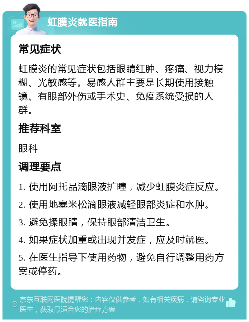 虹膜炎就医指南 常见症状 虹膜炎的常见症状包括眼睛红肿、疼痛、视力模糊、光敏感等。易感人群主要是长期使用接触镜、有眼部外伤或手术史、免疫系统受损的人群。 推荐科室 眼科 调理要点 1. 使用阿托品滴眼液扩瞳，减少虹膜炎症反应。 2. 使用地塞米松滴眼液减轻眼部炎症和水肿。 3. 避免揉眼睛，保持眼部清洁卫生。 4. 如果症状加重或出现并发症，应及时就医。 5. 在医生指导下使用药物，避免自行调整用药方案或停药。