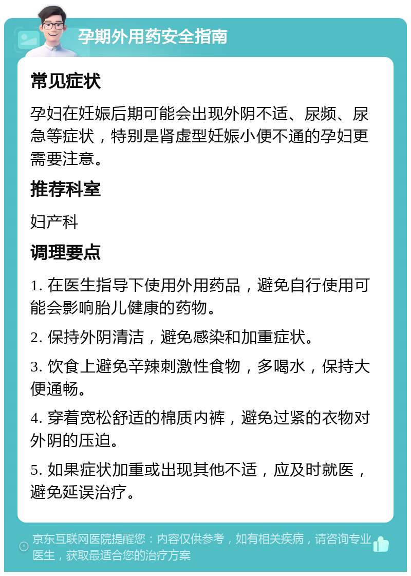 孕期外用药安全指南 常见症状 孕妇在妊娠后期可能会出现外阴不适、尿频、尿急等症状，特别是肾虚型妊娠小便不通的孕妇更需要注意。 推荐科室 妇产科 调理要点 1. 在医生指导下使用外用药品，避免自行使用可能会影响胎儿健康的药物。 2. 保持外阴清洁，避免感染和加重症状。 3. 饮食上避免辛辣刺激性食物，多喝水，保持大便通畅。 4. 穿着宽松舒适的棉质内裤，避免过紧的衣物对外阴的压迫。 5. 如果症状加重或出现其他不适，应及时就医，避免延误治疗。