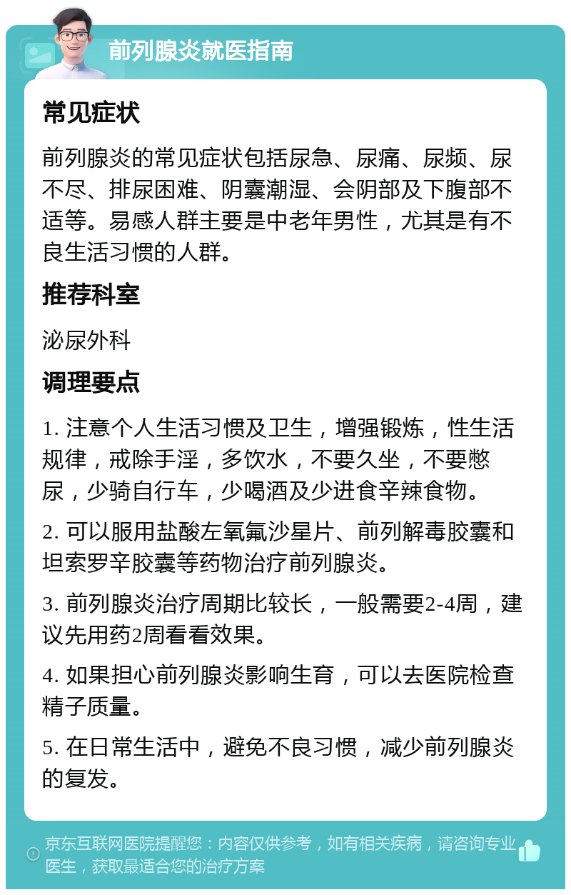 前列腺炎就医指南 常见症状 前列腺炎的常见症状包括尿急、尿痛、尿频、尿不尽、排尿困难、阴囊潮湿、会阴部及下腹部不适等。易感人群主要是中老年男性，尤其是有不良生活习惯的人群。 推荐科室 泌尿外科 调理要点 1. 注意个人生活习惯及卫生，增强锻炼，性生活规律，戒除手淫，多饮水，不要久坐，不要憋尿，少骑自行车，少喝酒及少进食辛辣食物。 2. 可以服用盐酸左氧氟沙星片、前列解毒胶囊和坦索罗辛胶囊等药物治疗前列腺炎。 3. 前列腺炎治疗周期比较长，一般需要2-4周，建议先用药2周看看效果。 4. 如果担心前列腺炎影响生育，可以去医院检查精子质量。 5. 在日常生活中，避免不良习惯，减少前列腺炎的复发。