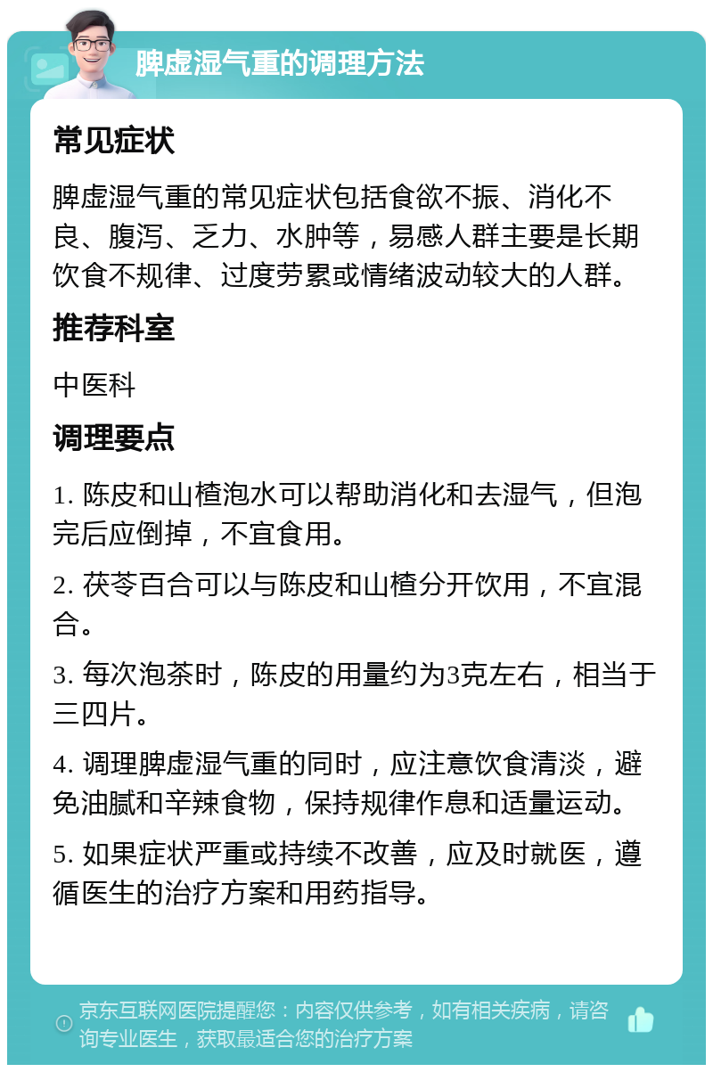 脾虚湿气重的调理方法 常见症状 脾虚湿气重的常见症状包括食欲不振、消化不良、腹泻、乏力、水肿等，易感人群主要是长期饮食不规律、过度劳累或情绪波动较大的人群。 推荐科室 中医科 调理要点 1. 陈皮和山楂泡水可以帮助消化和去湿气，但泡完后应倒掉，不宜食用。 2. 茯苓百合可以与陈皮和山楂分开饮用，不宜混合。 3. 每次泡茶时，陈皮的用量约为3克左右，相当于三四片。 4. 调理脾虚湿气重的同时，应注意饮食清淡，避免油腻和辛辣食物，保持规律作息和适量运动。 5. 如果症状严重或持续不改善，应及时就医，遵循医生的治疗方案和用药指导。