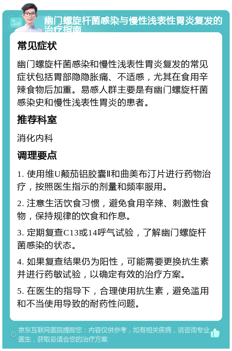 幽门螺旋杆菌感染与慢性浅表性胃炎复发的治疗指南 常见症状 幽门螺旋杆菌感染和慢性浅表性胃炎复发的常见症状包括胃部隐隐胀痛、不适感，尤其在食用辛辣食物后加重。易感人群主要是有幽门螺旋杆菌感染史和慢性浅表性胃炎的患者。 推荐科室 消化内科 调理要点 1. 使用维U颠茄铝胶囊Ⅱ和曲美布汀片进行药物治疗，按照医生指示的剂量和频率服用。 2. 注意生活饮食习惯，避免食用辛辣、刺激性食物，保持规律的饮食和作息。 3. 定期复查C13或14呼气试验，了解幽门螺旋杆菌感染的状态。 4. 如果复查结果仍为阳性，可能需要更换抗生素并进行药敏试验，以确定有效的治疗方案。 5. 在医生的指导下，合理使用抗生素，避免滥用和不当使用导致的耐药性问题。