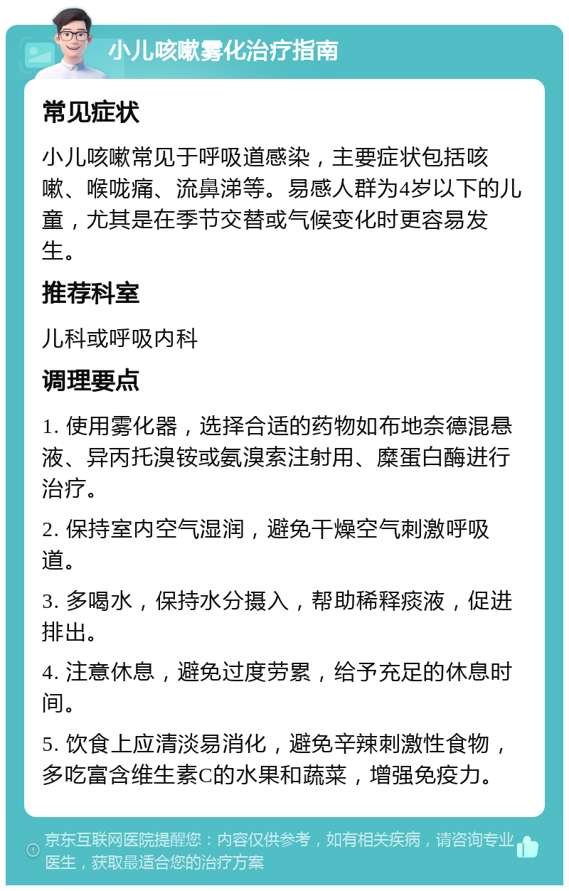 小儿咳嗽雾化治疗指南 常见症状 小儿咳嗽常见于呼吸道感染，主要症状包括咳嗽、喉咙痛、流鼻涕等。易感人群为4岁以下的儿童，尤其是在季节交替或气候变化时更容易发生。 推荐科室 儿科或呼吸内科 调理要点 1. 使用雾化器，选择合适的药物如布地奈德混悬液、异丙托溴铵或氨溴索注射用、糜蛋白酶进行治疗。 2. 保持室内空气湿润，避免干燥空气刺激呼吸道。 3. 多喝水，保持水分摄入，帮助稀释痰液，促进排出。 4. 注意休息，避免过度劳累，给予充足的休息时间。 5. 饮食上应清淡易消化，避免辛辣刺激性食物，多吃富含维生素C的水果和蔬菜，增强免疫力。