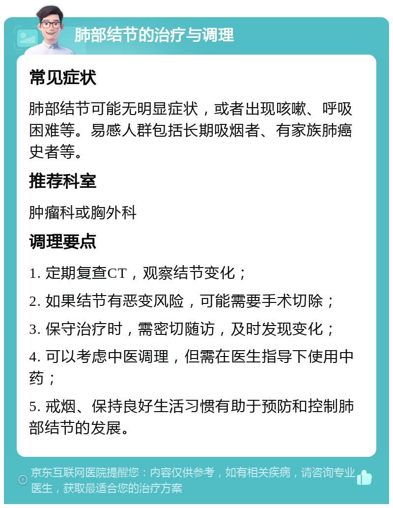 肺部结节的治疗与调理 常见症状 肺部结节可能无明显症状，或者出现咳嗽、呼吸困难等。易感人群包括长期吸烟者、有家族肺癌史者等。 推荐科室 肿瘤科或胸外科 调理要点 1. 定期复查CT，观察结节变化； 2. 如果结节有恶变风险，可能需要手术切除； 3. 保守治疗时，需密切随访，及时发现变化； 4. 可以考虑中医调理，但需在医生指导下使用中药； 5. 戒烟、保持良好生活习惯有助于预防和控制肺部结节的发展。