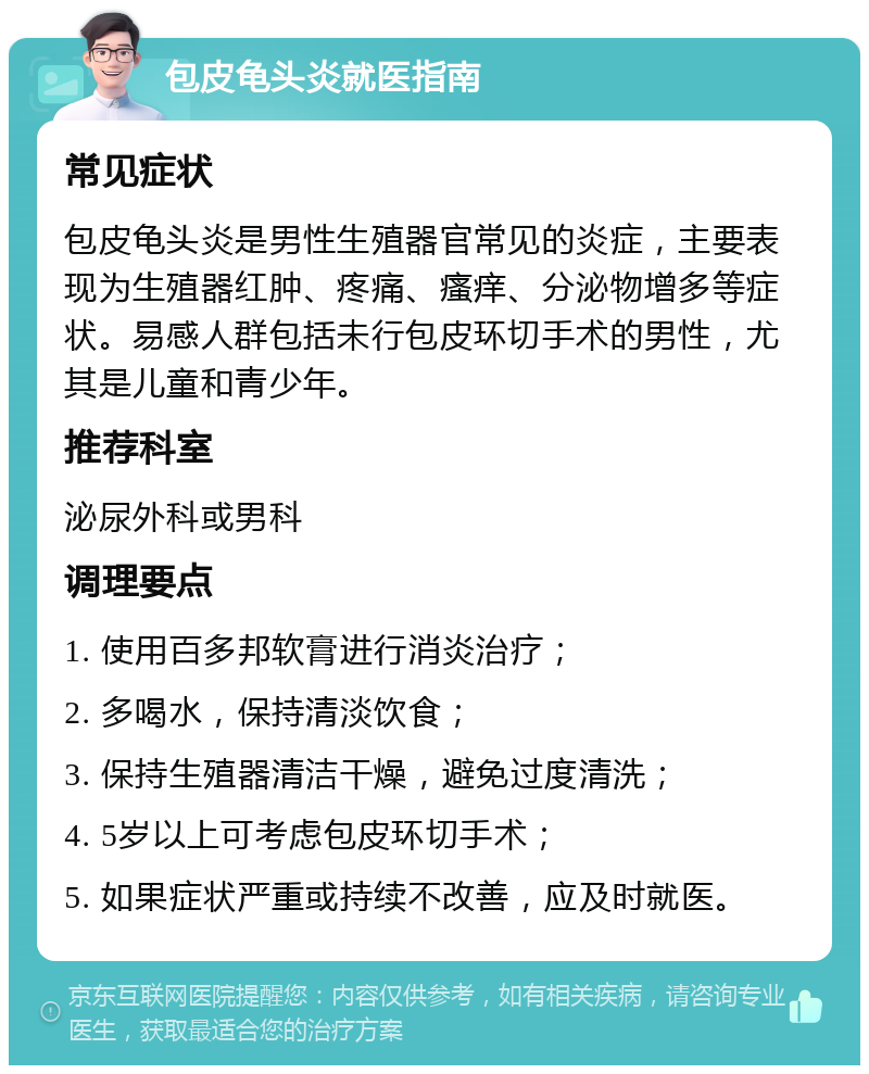 包皮龟头炎就医指南 常见症状 包皮龟头炎是男性生殖器官常见的炎症，主要表现为生殖器红肿、疼痛、瘙痒、分泌物增多等症状。易感人群包括未行包皮环切手术的男性，尤其是儿童和青少年。 推荐科室 泌尿外科或男科 调理要点 1. 使用百多邦软膏进行消炎治疗； 2. 多喝水，保持清淡饮食； 3. 保持生殖器清洁干燥，避免过度清洗； 4. 5岁以上可考虑包皮环切手术； 5. 如果症状严重或持续不改善，应及时就医。