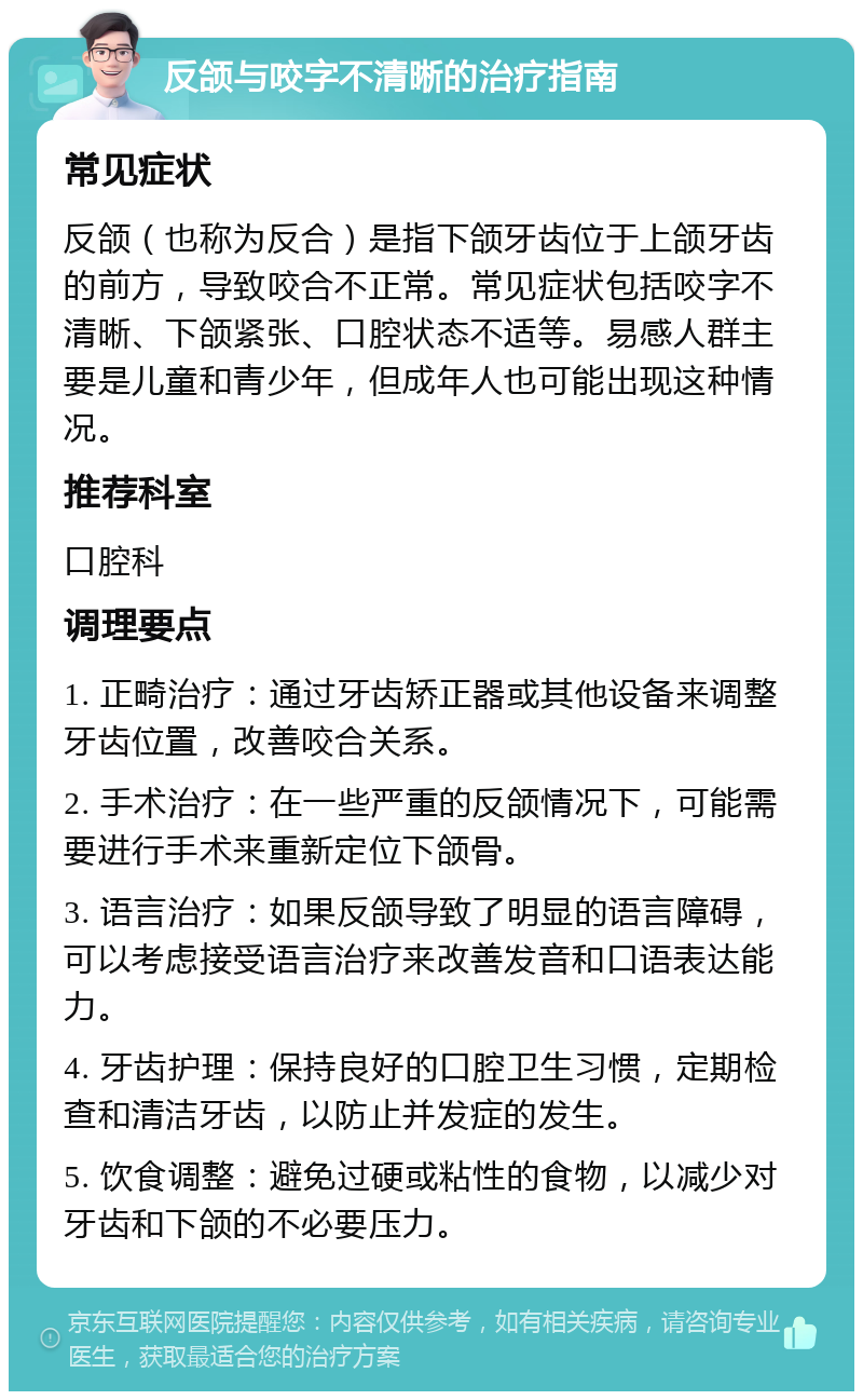 反颌与咬字不清晰的治疗指南 常见症状 反颌（也称为反合）是指下颌牙齿位于上颌牙齿的前方，导致咬合不正常。常见症状包括咬字不清晰、下颌紧张、口腔状态不适等。易感人群主要是儿童和青少年，但成年人也可能出现这种情况。 推荐科室 口腔科 调理要点 1. 正畸治疗：通过牙齿矫正器或其他设备来调整牙齿位置，改善咬合关系。 2. 手术治疗：在一些严重的反颌情况下，可能需要进行手术来重新定位下颌骨。 3. 语言治疗：如果反颌导致了明显的语言障碍，可以考虑接受语言治疗来改善发音和口语表达能力。 4. 牙齿护理：保持良好的口腔卫生习惯，定期检查和清洁牙齿，以防止并发症的发生。 5. 饮食调整：避免过硬或粘性的食物，以减少对牙齿和下颌的不必要压力。