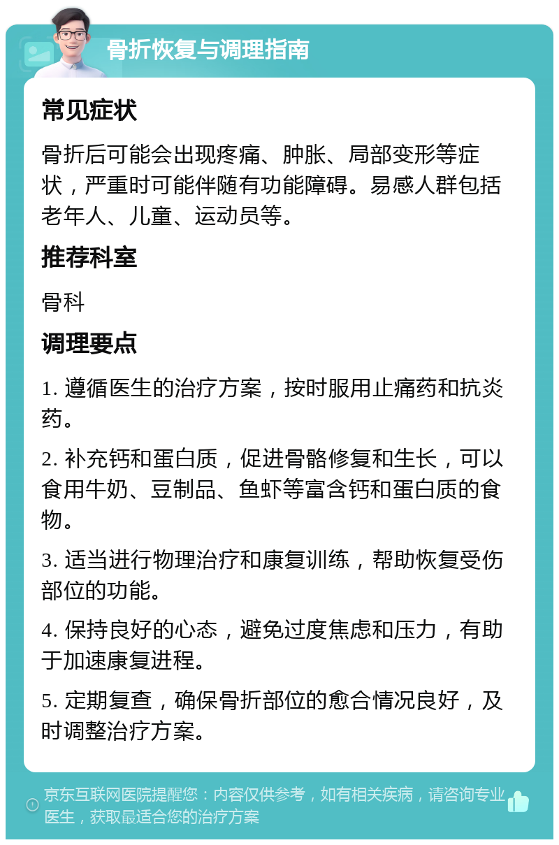 骨折恢复与调理指南 常见症状 骨折后可能会出现疼痛、肿胀、局部变形等症状，严重时可能伴随有功能障碍。易感人群包括老年人、儿童、运动员等。 推荐科室 骨科 调理要点 1. 遵循医生的治疗方案，按时服用止痛药和抗炎药。 2. 补充钙和蛋白质，促进骨骼修复和生长，可以食用牛奶、豆制品、鱼虾等富含钙和蛋白质的食物。 3. 适当进行物理治疗和康复训练，帮助恢复受伤部位的功能。 4. 保持良好的心态，避免过度焦虑和压力，有助于加速康复进程。 5. 定期复查，确保骨折部位的愈合情况良好，及时调整治疗方案。