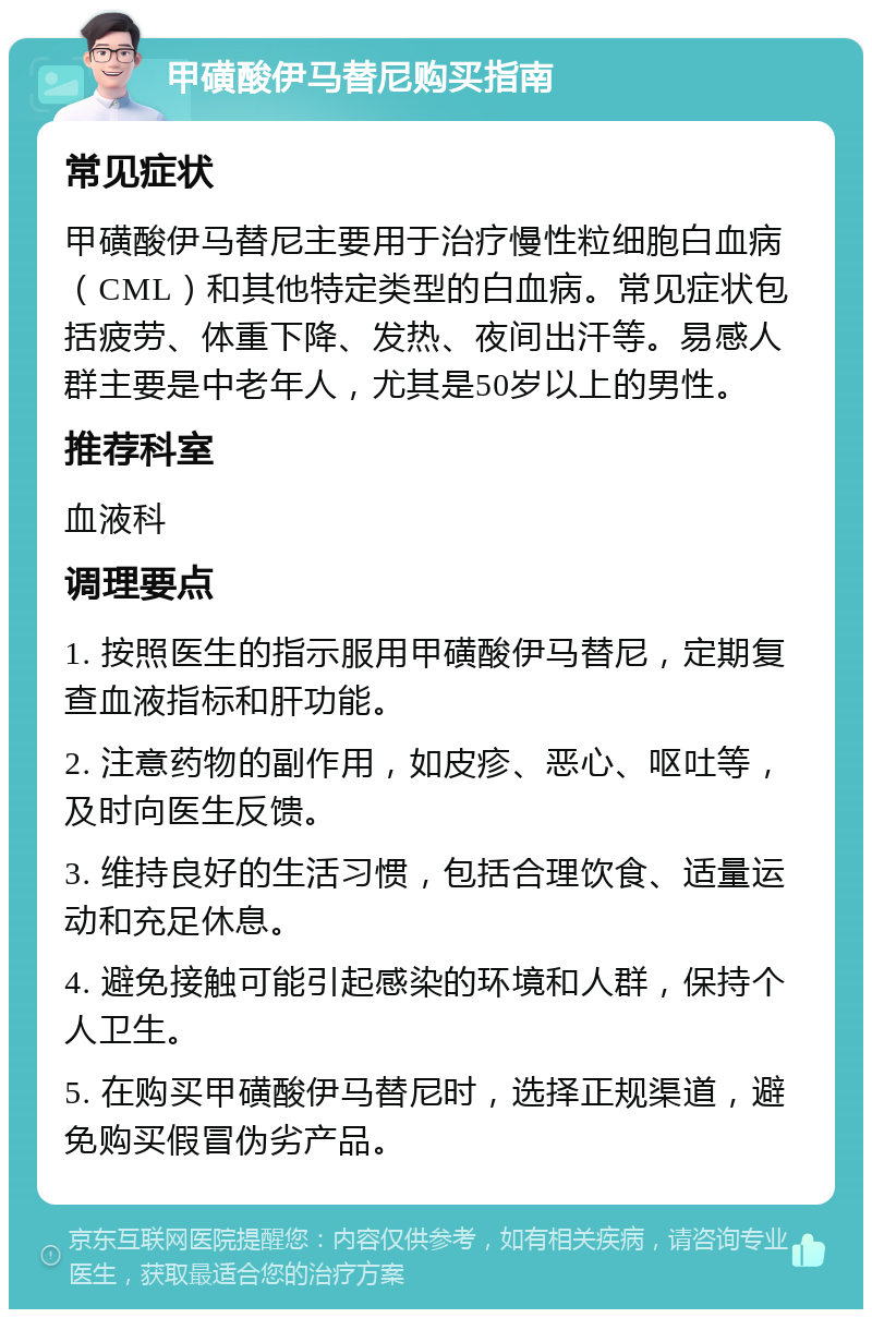 甲磺酸伊马替尼购买指南 常见症状 甲磺酸伊马替尼主要用于治疗慢性粒细胞白血病（CML）和其他特定类型的白血病。常见症状包括疲劳、体重下降、发热、夜间出汗等。易感人群主要是中老年人，尤其是50岁以上的男性。 推荐科室 血液科 调理要点 1. 按照医生的指示服用甲磺酸伊马替尼，定期复查血液指标和肝功能。 2. 注意药物的副作用，如皮疹、恶心、呕吐等，及时向医生反馈。 3. 维持良好的生活习惯，包括合理饮食、适量运动和充足休息。 4. 避免接触可能引起感染的环境和人群，保持个人卫生。 5. 在购买甲磺酸伊马替尼时，选择正规渠道，避免购买假冒伪劣产品。