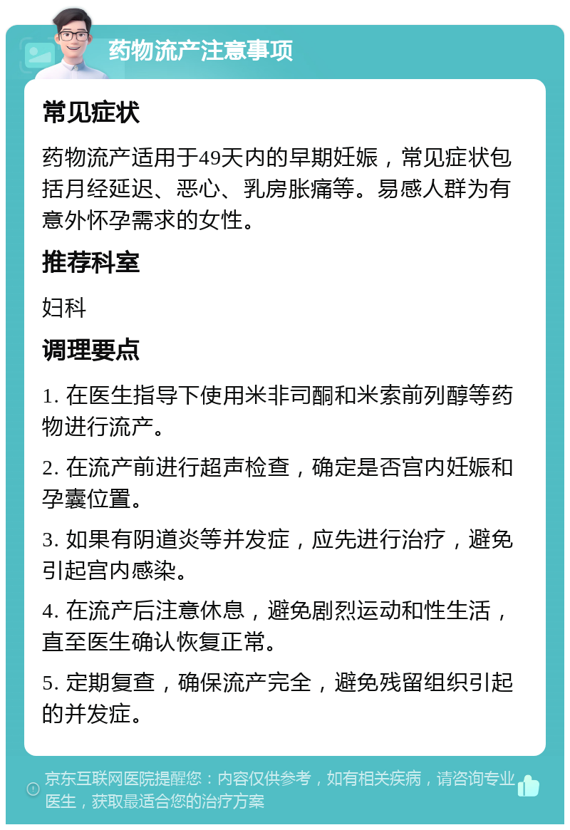 药物流产注意事项 常见症状 药物流产适用于49天内的早期妊娠，常见症状包括月经延迟、恶心、乳房胀痛等。易感人群为有意外怀孕需求的女性。 推荐科室 妇科 调理要点 1. 在医生指导下使用米非司酮和米索前列醇等药物进行流产。 2. 在流产前进行超声检查，确定是否宫内妊娠和孕囊位置。 3. 如果有阴道炎等并发症，应先进行治疗，避免引起宫内感染。 4. 在流产后注意休息，避免剧烈运动和性生活，直至医生确认恢复正常。 5. 定期复查，确保流产完全，避免残留组织引起的并发症。