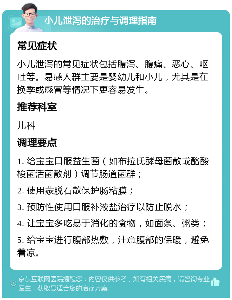 小儿泄泻的治疗与调理指南 常见症状 小儿泄泻的常见症状包括腹泻、腹痛、恶心、呕吐等。易感人群主要是婴幼儿和小儿，尤其是在换季或感冒等情况下更容易发生。 推荐科室 儿科 调理要点 1. 给宝宝口服益生菌（如布拉氏酵母菌散或酪酸梭菌活菌散剂）调节肠道菌群； 2. 使用蒙脱石散保护肠粘膜； 3. 预防性使用口服补液盐治疗以防止脱水； 4. 让宝宝多吃易于消化的食物，如面条、粥类； 5. 给宝宝进行腹部热敷，注意腹部的保暖，避免着凉。