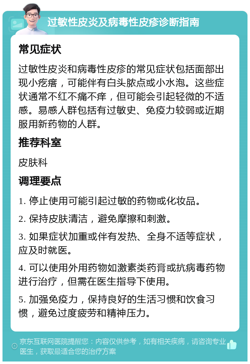 过敏性皮炎及病毒性皮疹诊断指南 常见症状 过敏性皮炎和病毒性皮疹的常见症状包括面部出现小疙瘩，可能伴有白头脓点或小水泡。这些症状通常不红不痛不痒，但可能会引起轻微的不适感。易感人群包括有过敏史、免疫力较弱或近期服用新药物的人群。 推荐科室 皮肤科 调理要点 1. 停止使用可能引起过敏的药物或化妆品。 2. 保持皮肤清洁，避免摩擦和刺激。 3. 如果症状加重或伴有发热、全身不适等症状，应及时就医。 4. 可以使用外用药物如激素类药膏或抗病毒药物进行治疗，但需在医生指导下使用。 5. 加强免疫力，保持良好的生活习惯和饮食习惯，避免过度疲劳和精神压力。