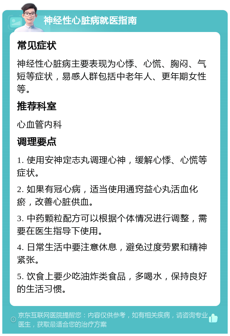 神经性心脏病就医指南 常见症状 神经性心脏病主要表现为心悸、心慌、胸闷、气短等症状，易感人群包括中老年人、更年期女性等。 推荐科室 心血管内科 调理要点 1. 使用安神定志丸调理心神，缓解心悸、心慌等症状。 2. 如果有冠心病，适当使用通窍益心丸活血化瘀，改善心脏供血。 3. 中药颗粒配方可以根据个体情况进行调整，需要在医生指导下使用。 4. 日常生活中要注意休息，避免过度劳累和精神紧张。 5. 饮食上要少吃油炸类食品，多喝水，保持良好的生活习惯。