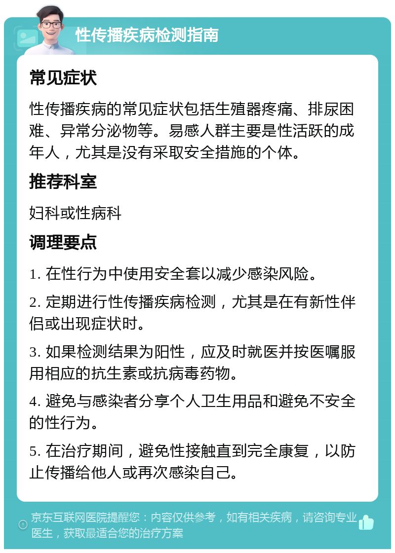 性传播疾病检测指南 常见症状 性传播疾病的常见症状包括生殖器疼痛、排尿困难、异常分泌物等。易感人群主要是性活跃的成年人，尤其是没有采取安全措施的个体。 推荐科室 妇科或性病科 调理要点 1. 在性行为中使用安全套以减少感染风险。 2. 定期进行性传播疾病检测，尤其是在有新性伴侣或出现症状时。 3. 如果检测结果为阳性，应及时就医并按医嘱服用相应的抗生素或抗病毒药物。 4. 避免与感染者分享个人卫生用品和避免不安全的性行为。 5. 在治疗期间，避免性接触直到完全康复，以防止传播给他人或再次感染自己。