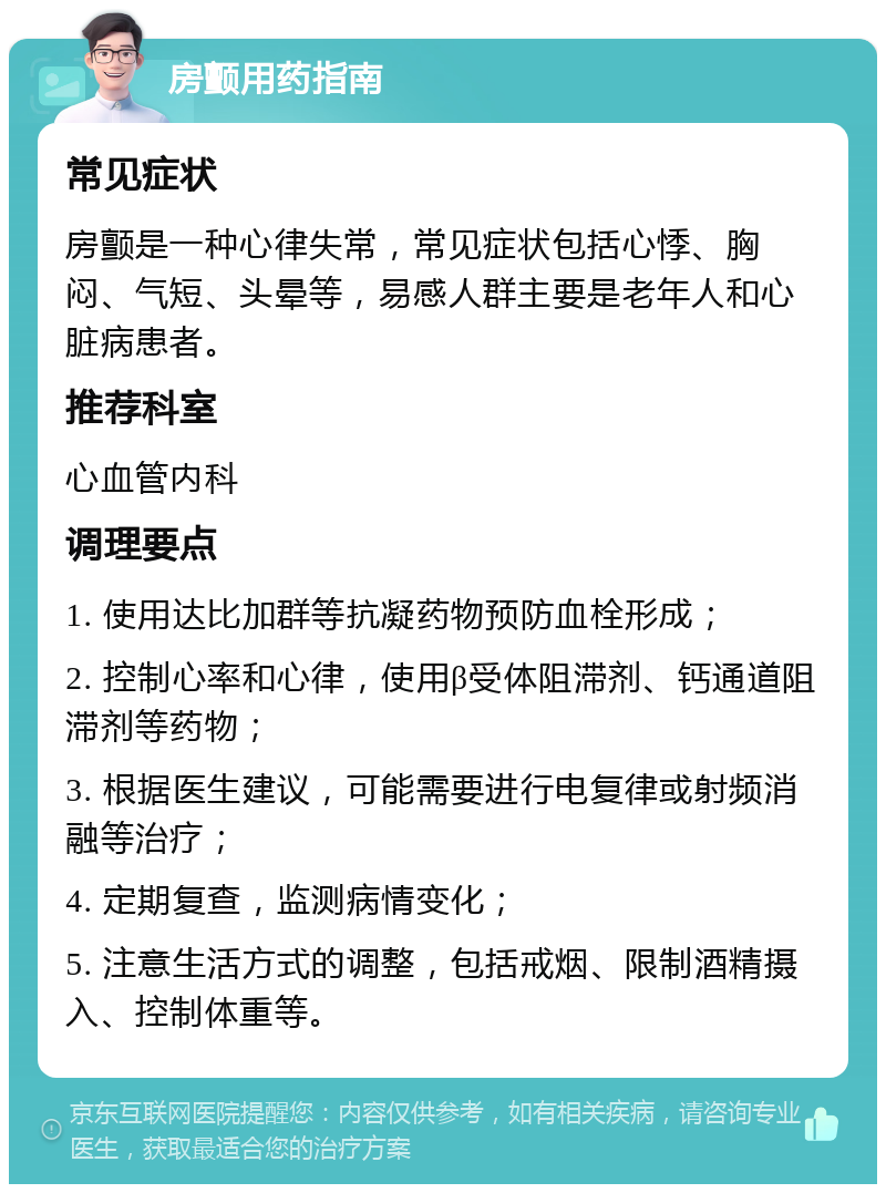 房颤用药指南 常见症状 房颤是一种心律失常，常见症状包括心悸、胸闷、气短、头晕等，易感人群主要是老年人和心脏病患者。 推荐科室 心血管内科 调理要点 1. 使用达比加群等抗凝药物预防血栓形成； 2. 控制心率和心律，使用β受体阻滞剂、钙通道阻滞剂等药物； 3. 根据医生建议，可能需要进行电复律或射频消融等治疗； 4. 定期复查，监测病情变化； 5. 注意生活方式的调整，包括戒烟、限制酒精摄入、控制体重等。