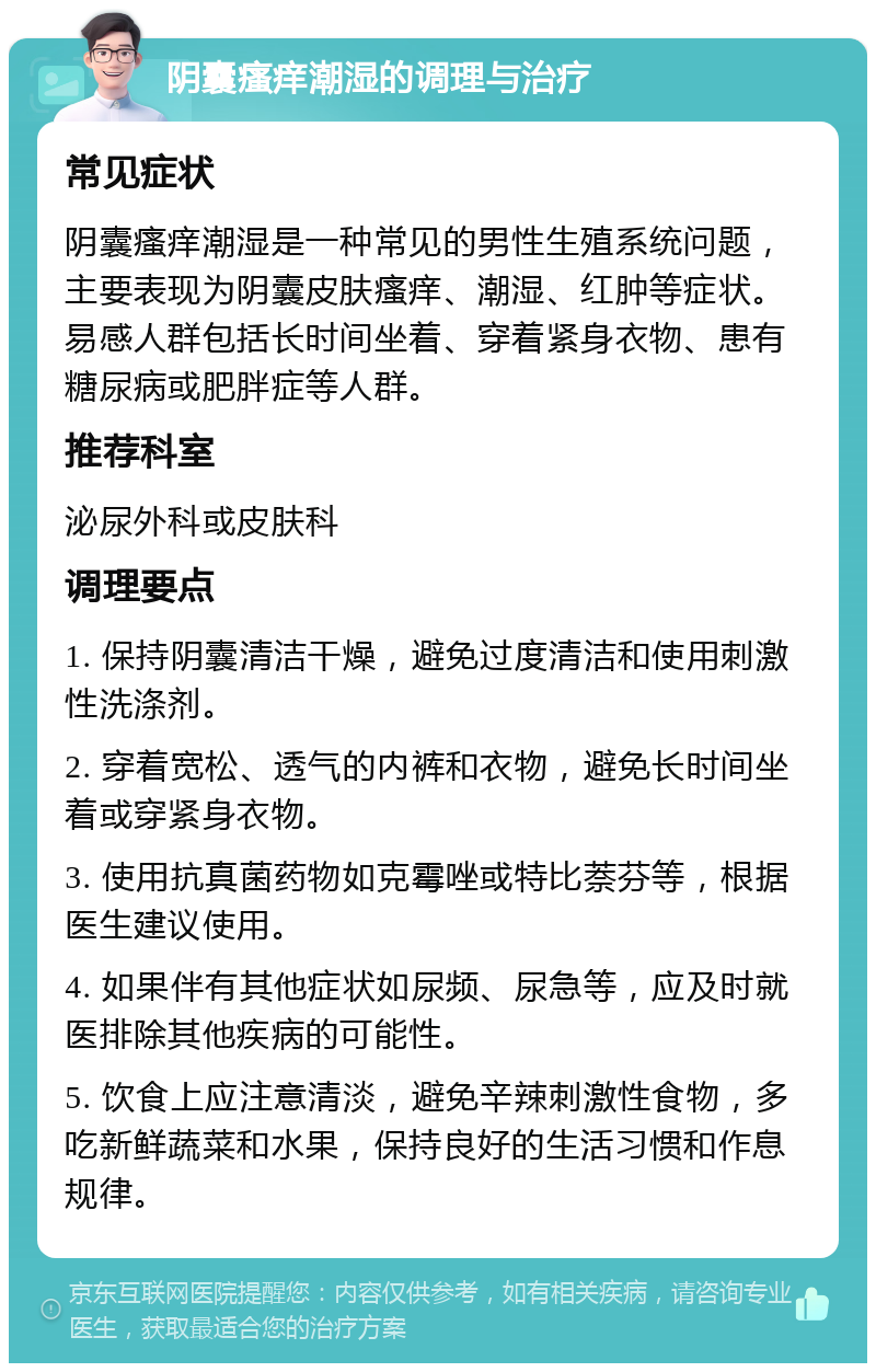 阴囊瘙痒潮湿的调理与治疗 常见症状 阴囊瘙痒潮湿是一种常见的男性生殖系统问题，主要表现为阴囊皮肤瘙痒、潮湿、红肿等症状。易感人群包括长时间坐着、穿着紧身衣物、患有糖尿病或肥胖症等人群。 推荐科室 泌尿外科或皮肤科 调理要点 1. 保持阴囊清洁干燥，避免过度清洁和使用刺激性洗涤剂。 2. 穿着宽松、透气的内裤和衣物，避免长时间坐着或穿紧身衣物。 3. 使用抗真菌药物如克霉唑或特比萘芬等，根据医生建议使用。 4. 如果伴有其他症状如尿频、尿急等，应及时就医排除其他疾病的可能性。 5. 饮食上应注意清淡，避免辛辣刺激性食物，多吃新鲜蔬菜和水果，保持良好的生活习惯和作息规律。