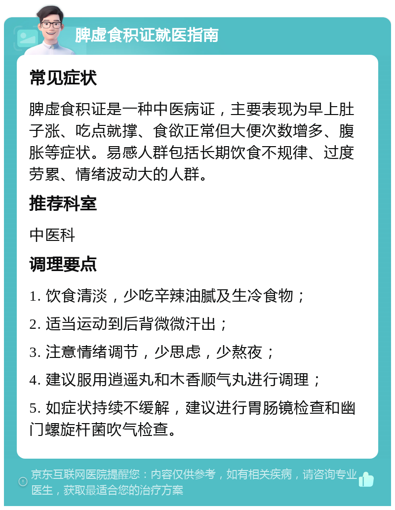 脾虚食积证就医指南 常见症状 脾虚食积证是一种中医病证，主要表现为早上肚子涨、吃点就撑、食欲正常但大便次数增多、腹胀等症状。易感人群包括长期饮食不规律、过度劳累、情绪波动大的人群。 推荐科室 中医科 调理要点 1. 饮食清淡，少吃辛辣油腻及生冷食物； 2. 适当运动到后背微微汗出； 3. 注意情绪调节，少思虑，少熬夜； 4. 建议服用逍遥丸和木香顺气丸进行调理； 5. 如症状持续不缓解，建议进行胃肠镜检查和幽门螺旋杆菌吹气检查。