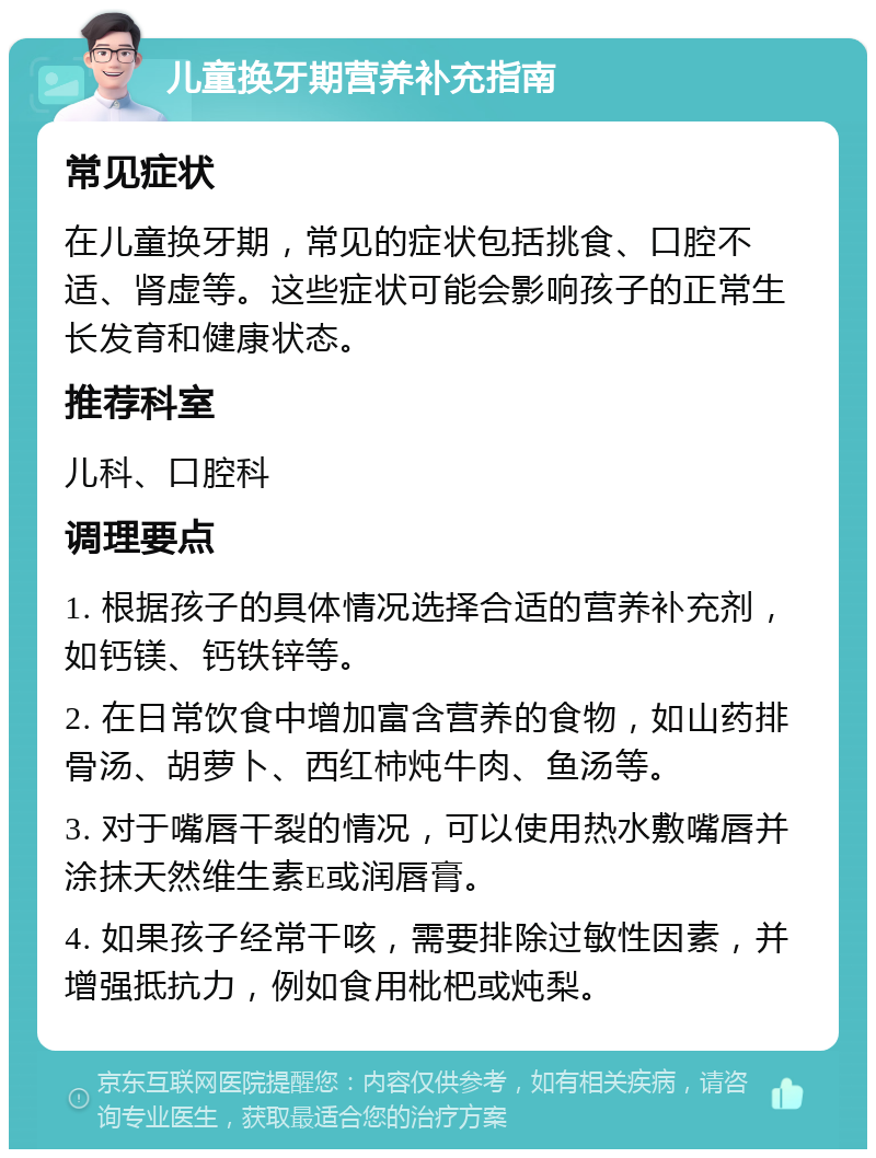 儿童换牙期营养补充指南 常见症状 在儿童换牙期，常见的症状包括挑食、口腔不适、肾虚等。这些症状可能会影响孩子的正常生长发育和健康状态。 推荐科室 儿科、口腔科 调理要点 1. 根据孩子的具体情况选择合适的营养补充剂，如钙镁、钙铁锌等。 2. 在日常饮食中增加富含营养的食物，如山药排骨汤、胡萝卜、西红柿炖牛肉、鱼汤等。 3. 对于嘴唇干裂的情况，可以使用热水敷嘴唇并涂抹天然维生素E或润唇膏。 4. 如果孩子经常干咳，需要排除过敏性因素，并增强抵抗力，例如食用枇杷或炖梨。