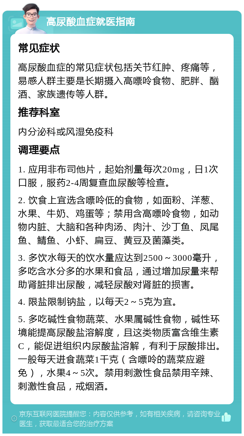 高尿酸血症就医指南 常见症状 高尿酸血症的常见症状包括关节红肿、疼痛等，易感人群主要是长期摄入高嘌呤食物、肥胖、酗酒、家族遗传等人群。 推荐科室 内分泌科或风湿免疫科 调理要点 1. 应用非布司他片，起始剂量每次20mg，日1次口服，服药2-4周复查血尿酸等检查。 2. 饮食上宜选含嘌呤低的食物，如面粉、洋葱、水果、牛奶、鸡蛋等；禁用含高嘌呤食物，如动物内脏、大脑和各种肉汤、肉汁、沙丁鱼、凤尾鱼、鲭鱼、小虾、扁豆、黄豆及菌藻类。 3. 多饮水每天的饮水量应达到2500～3000毫升，多吃含水分多的水果和食品，通过增加尿量来帮助肾脏排出尿酸，减轻尿酸对肾脏的损害。 4. 限盐限制钠盐，以每天2～5克为宜。 5. 多吃碱性食物蔬菜、水果属碱性食物，碱性环境能提高尿酸盐溶解度，且这类物质富含维生素C，能促进组织内尿酸盐溶解，有利于尿酸排出。一般每天进食蔬菜1千克（含嘌呤的蔬菜应避免），水果4～5次。禁用刺激性食品禁用辛辣、刺激性食品，戒烟酒。