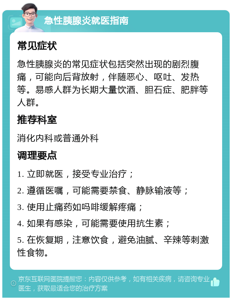 急性胰腺炎就医指南 常见症状 急性胰腺炎的常见症状包括突然出现的剧烈腹痛，可能向后背放射，伴随恶心、呕吐、发热等。易感人群为长期大量饮酒、胆石症、肥胖等人群。 推荐科室 消化内科或普通外科 调理要点 1. 立即就医，接受专业治疗； 2. 遵循医嘱，可能需要禁食、静脉输液等； 3. 使用止痛药如吗啡缓解疼痛； 4. 如果有感染，可能需要使用抗生素； 5. 在恢复期，注意饮食，避免油腻、辛辣等刺激性食物。