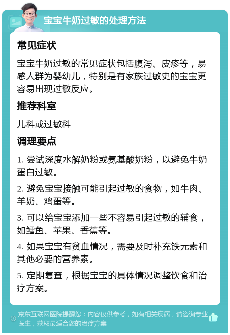 宝宝牛奶过敏的处理方法 常见症状 宝宝牛奶过敏的常见症状包括腹泻、皮疹等，易感人群为婴幼儿，特别是有家族过敏史的宝宝更容易出现过敏反应。 推荐科室 儿科或过敏科 调理要点 1. 尝试深度水解奶粉或氨基酸奶粉，以避免牛奶蛋白过敏。 2. 避免宝宝接触可能引起过敏的食物，如牛肉、羊奶、鸡蛋等。 3. 可以给宝宝添加一些不容易引起过敏的辅食，如鳕鱼、苹果、香蕉等。 4. 如果宝宝有贫血情况，需要及时补充铁元素和其他必要的营养素。 5. 定期复查，根据宝宝的具体情况调整饮食和治疗方案。