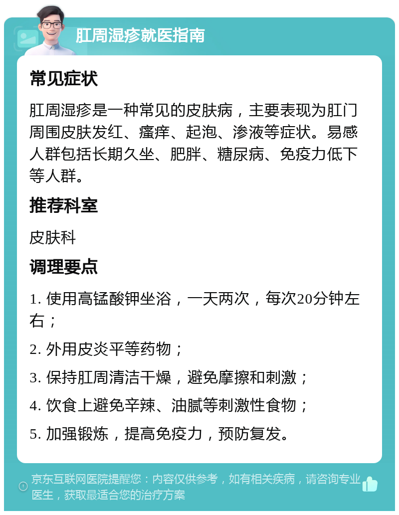 肛周湿疹就医指南 常见症状 肛周湿疹是一种常见的皮肤病，主要表现为肛门周围皮肤发红、瘙痒、起泡、渗液等症状。易感人群包括长期久坐、肥胖、糖尿病、免疫力低下等人群。 推荐科室 皮肤科 调理要点 1. 使用高锰酸钾坐浴，一天两次，每次20分钟左右； 2. 外用皮炎平等药物； 3. 保持肛周清洁干燥，避免摩擦和刺激； 4. 饮食上避免辛辣、油腻等刺激性食物； 5. 加强锻炼，提高免疫力，预防复发。