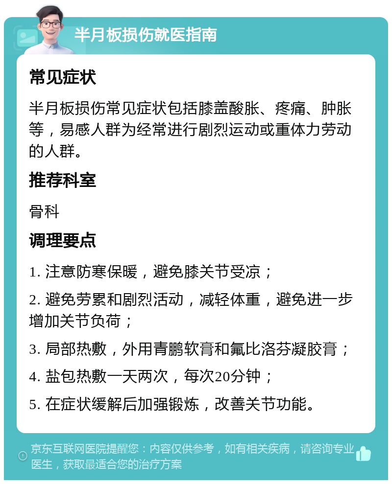 半月板损伤就医指南 常见症状 半月板损伤常见症状包括膝盖酸胀、疼痛、肿胀等，易感人群为经常进行剧烈运动或重体力劳动的人群。 推荐科室 骨科 调理要点 1. 注意防寒保暖，避免膝关节受凉； 2. 避免劳累和剧烈活动，减轻体重，避免进一步增加关节负荷； 3. 局部热敷，外用青鹏软膏和氟比洛芬凝胶膏； 4. 盐包热敷一天两次，每次20分钟； 5. 在症状缓解后加强锻炼，改善关节功能。