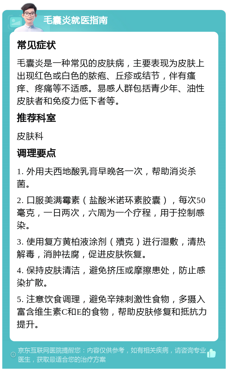 毛囊炎就医指南 常见症状 毛囊炎是一种常见的皮肤病，主要表现为皮肤上出现红色或白色的脓疱、丘疹或结节，伴有瘙痒、疼痛等不适感。易感人群包括青少年、油性皮肤者和免疫力低下者等。 推荐科室 皮肤科 调理要点 1. 外用夫西地酸乳膏早晚各一次，帮助消炎杀菌。 2. 口服美满霉素（盐酸米诺环素胶囊），每次50毫克，一日两次，六周为一个疗程，用于控制感染。 3. 使用复方黄柏液涂剂（殨克）进行湿敷，清热解毒，消肿祛腐，促进皮肤恢复。 4. 保持皮肤清洁，避免挤压或摩擦患处，防止感染扩散。 5. 注意饮食调理，避免辛辣刺激性食物，多摄入富含维生素C和E的食物，帮助皮肤修复和抵抗力提升。