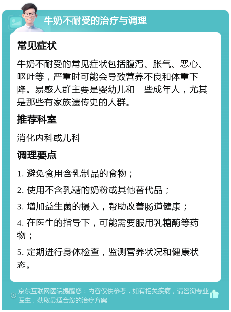 牛奶不耐受的治疗与调理 常见症状 牛奶不耐受的常见症状包括腹泻、胀气、恶心、呕吐等，严重时可能会导致营养不良和体重下降。易感人群主要是婴幼儿和一些成年人，尤其是那些有家族遗传史的人群。 推荐科室 消化内科或儿科 调理要点 1. 避免食用含乳制品的食物； 2. 使用不含乳糖的奶粉或其他替代品； 3. 增加益生菌的摄入，帮助改善肠道健康； 4. 在医生的指导下，可能需要服用乳糖酶等药物； 5. 定期进行身体检查，监测营养状况和健康状态。