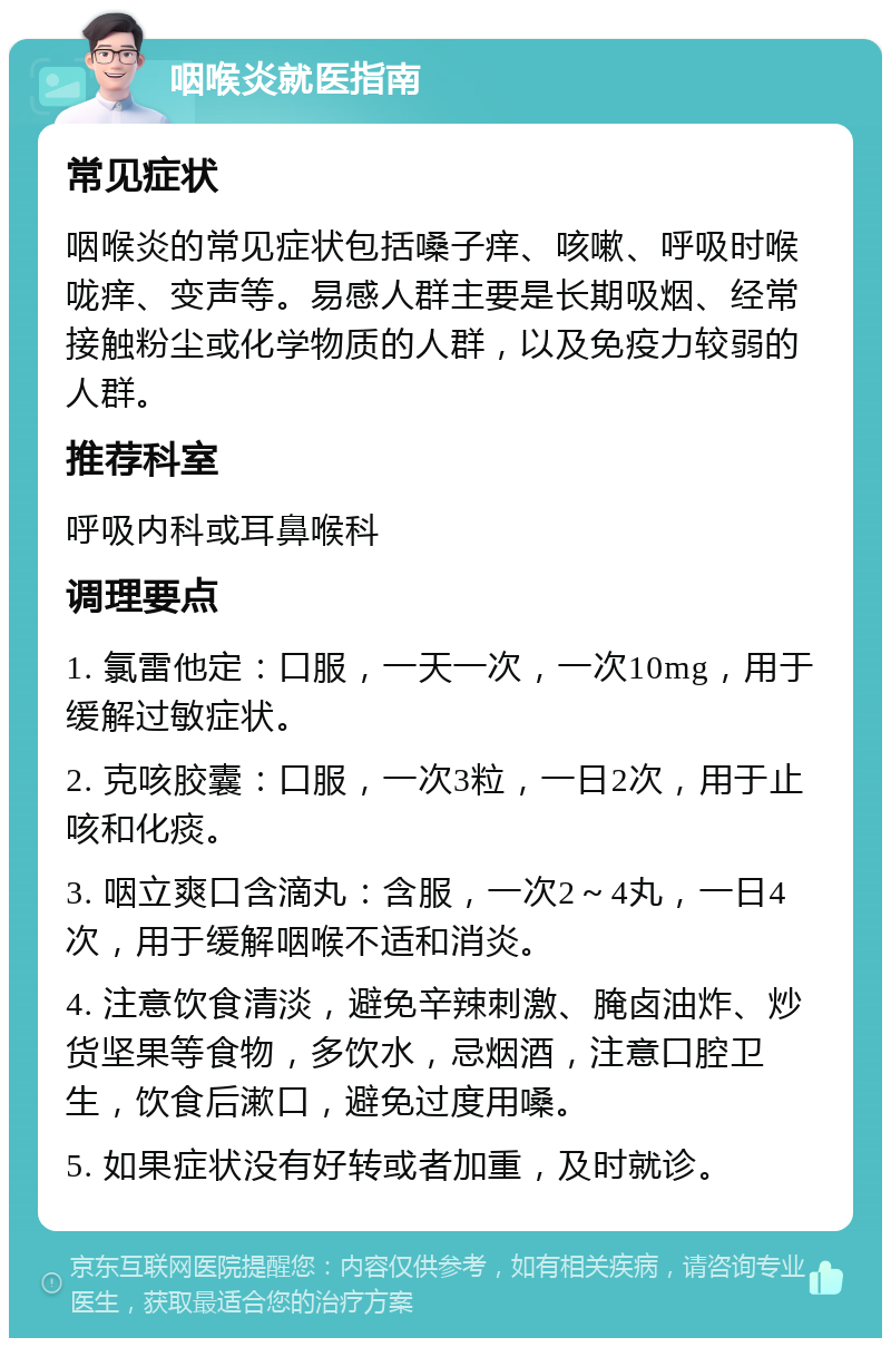 咽喉炎就医指南 常见症状 咽喉炎的常见症状包括嗓子痒、咳嗽、呼吸时喉咙痒、变声等。易感人群主要是长期吸烟、经常接触粉尘或化学物质的人群，以及免疫力较弱的人群。 推荐科室 呼吸内科或耳鼻喉科 调理要点 1. 氯雷他定：口服，一天一次，一次10mg，用于缓解过敏症状。 2. 克咳胶囊：口服，一次3粒，一日2次，用于止咳和化痰。 3. 咽立爽口含滴丸：含服，一次2～4丸，一日4次，用于缓解咽喉不适和消炎。 4. 注意饮食清淡，避免辛辣刺激、腌卤油炸、炒货坚果等食物，多饮水，忌烟酒，注意口腔卫生，饮食后漱口，避免过度用嗓。 5. 如果症状没有好转或者加重，及时就诊。