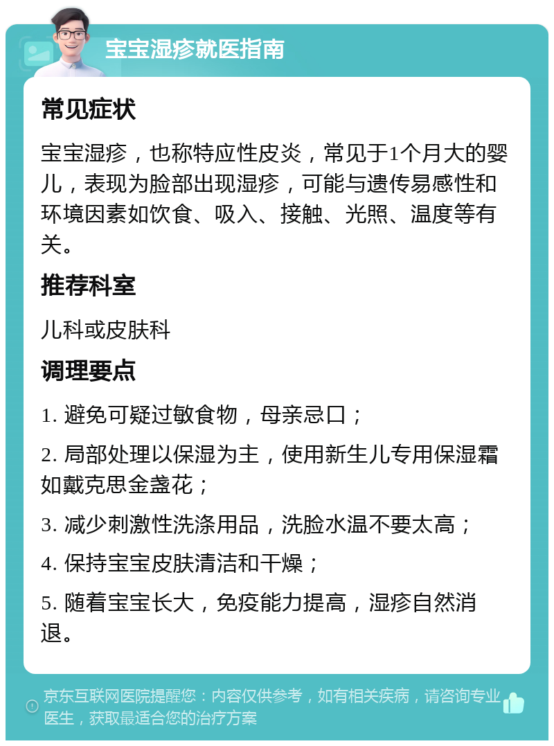 宝宝湿疹就医指南 常见症状 宝宝湿疹，也称特应性皮炎，常见于1个月大的婴儿，表现为脸部出现湿疹，可能与遗传易感性和环境因素如饮食、吸入、接触、光照、温度等有关。 推荐科室 儿科或皮肤科 调理要点 1. 避免可疑过敏食物，母亲忌口； 2. 局部处理以保湿为主，使用新生儿专用保湿霜如戴克思金盏花； 3. 减少刺激性洗涤用品，洗脸水温不要太高； 4. 保持宝宝皮肤清洁和干燥； 5. 随着宝宝长大，免疫能力提高，湿疹自然消退。