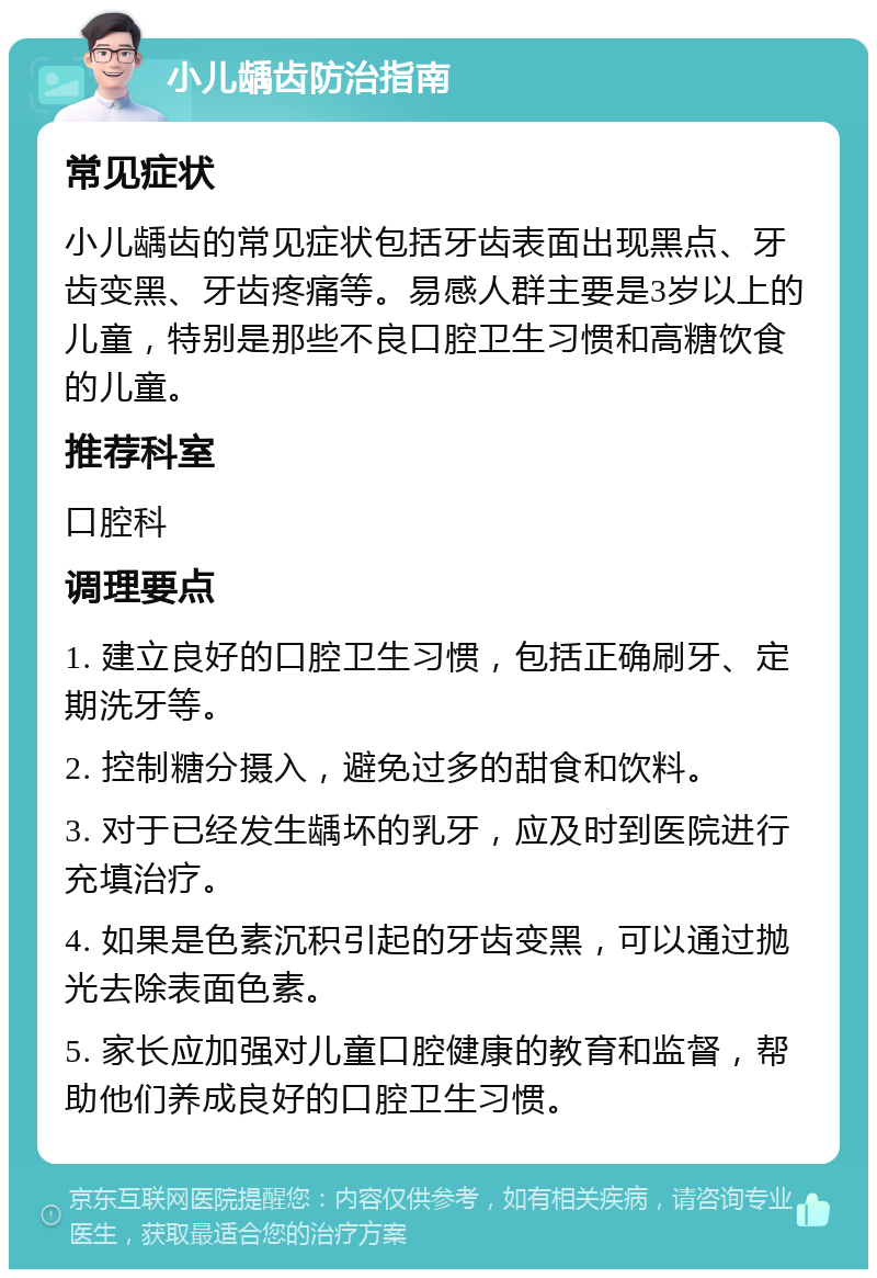 小儿龋齿防治指南 常见症状 小儿龋齿的常见症状包括牙齿表面出现黑点、牙齿变黑、牙齿疼痛等。易感人群主要是3岁以上的儿童，特别是那些不良口腔卫生习惯和高糖饮食的儿童。 推荐科室 口腔科 调理要点 1. 建立良好的口腔卫生习惯，包括正确刷牙、定期洗牙等。 2. 控制糖分摄入，避免过多的甜食和饮料。 3. 对于已经发生龋坏的乳牙，应及时到医院进行充填治疗。 4. 如果是色素沉积引起的牙齿变黑，可以通过抛光去除表面色素。 5. 家长应加强对儿童口腔健康的教育和监督，帮助他们养成良好的口腔卫生习惯。