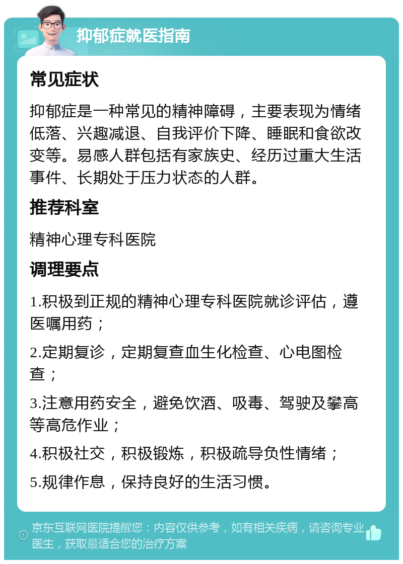 抑郁症就医指南 常见症状 抑郁症是一种常见的精神障碍，主要表现为情绪低落、兴趣减退、自我评价下降、睡眠和食欲改变等。易感人群包括有家族史、经历过重大生活事件、长期处于压力状态的人群。 推荐科室 精神心理专科医院 调理要点 1.积极到正规的精神心理专科医院就诊评估，遵医嘱用药； 2.定期复诊，定期复查血生化检查、心电图检查； 3.注意用药安全，避免饮酒、吸毒、驾驶及攀高等高危作业； 4.积极社交，积极锻炼，积极疏导负性情绪； 5.规律作息，保持良好的生活习惯。