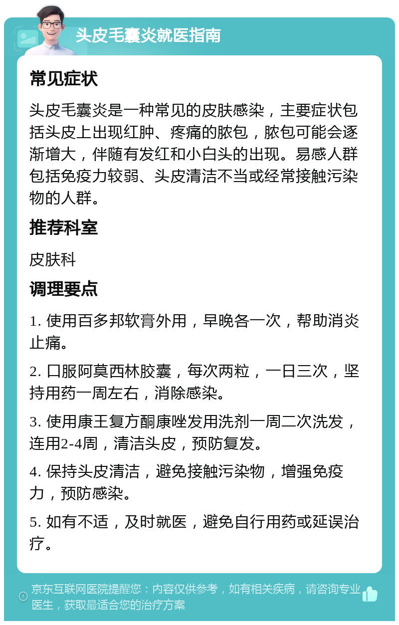 头皮毛囊炎就医指南 常见症状 头皮毛囊炎是一种常见的皮肤感染，主要症状包括头皮上出现红肿、疼痛的脓包，脓包可能会逐渐增大，伴随有发红和小白头的出现。易感人群包括免疫力较弱、头皮清洁不当或经常接触污染物的人群。 推荐科室 皮肤科 调理要点 1. 使用百多邦软膏外用，早晚各一次，帮助消炎止痛。 2. 口服阿莫西林胶囊，每次两粒，一日三次，坚持用药一周左右，消除感染。 3. 使用康王复方酮康唑发用洗剂一周二次洗发，连用2-4周，清洁头皮，预防复发。 4. 保持头皮清洁，避免接触污染物，增强免疫力，预防感染。 5. 如有不适，及时就医，避免自行用药或延误治疗。