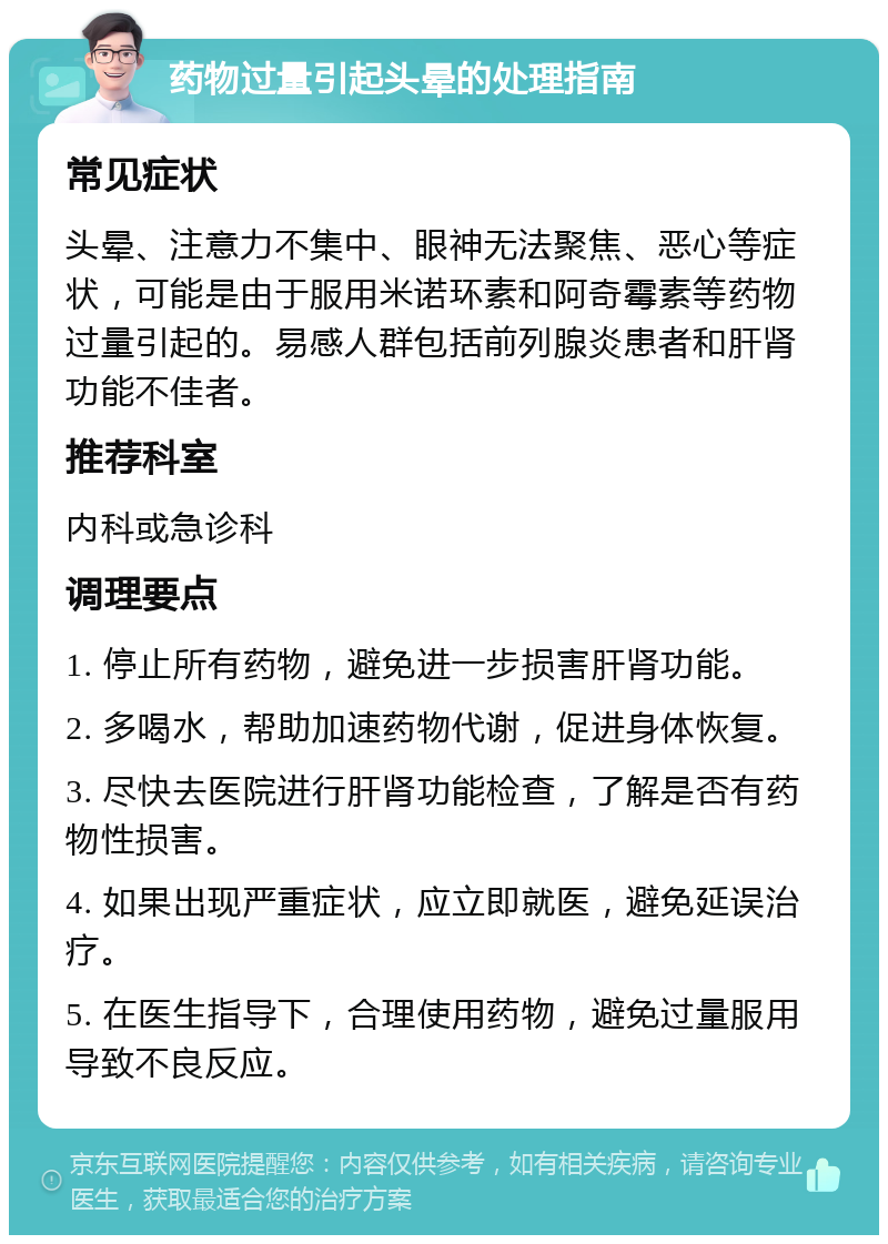 药物过量引起头晕的处理指南 常见症状 头晕、注意力不集中、眼神无法聚焦、恶心等症状，可能是由于服用米诺环素和阿奇霉素等药物过量引起的。易感人群包括前列腺炎患者和肝肾功能不佳者。 推荐科室 内科或急诊科 调理要点 1. 停止所有药物，避免进一步损害肝肾功能。 2. 多喝水，帮助加速药物代谢，促进身体恢复。 3. 尽快去医院进行肝肾功能检查，了解是否有药物性损害。 4. 如果出现严重症状，应立即就医，避免延误治疗。 5. 在医生指导下，合理使用药物，避免过量服用导致不良反应。