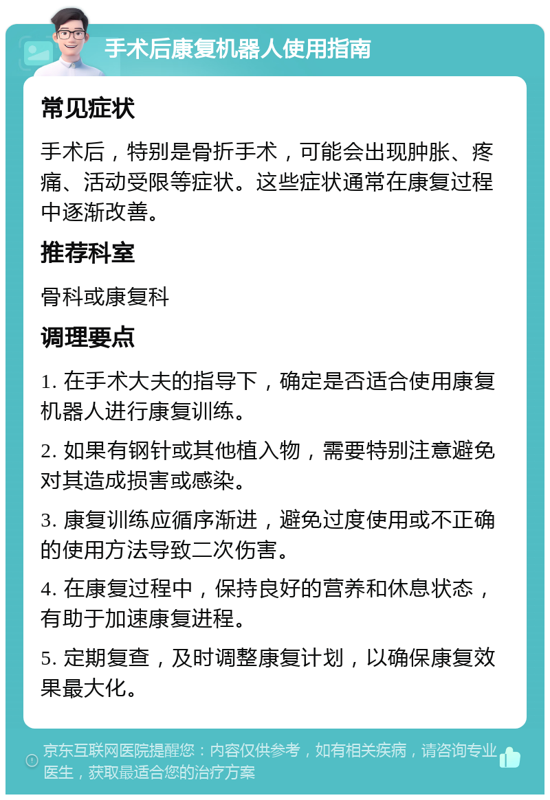 手术后康复机器人使用指南 常见症状 手术后，特别是骨折手术，可能会出现肿胀、疼痛、活动受限等症状。这些症状通常在康复过程中逐渐改善。 推荐科室 骨科或康复科 调理要点 1. 在手术大夫的指导下，确定是否适合使用康复机器人进行康复训练。 2. 如果有钢针或其他植入物，需要特别注意避免对其造成损害或感染。 3. 康复训练应循序渐进，避免过度使用或不正确的使用方法导致二次伤害。 4. 在康复过程中，保持良好的营养和休息状态，有助于加速康复进程。 5. 定期复查，及时调整康复计划，以确保康复效果最大化。