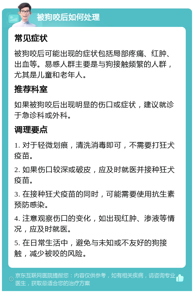 被狗咬后如何处理 常见症状 被狗咬后可能出现的症状包括局部疼痛、红肿、出血等。易感人群主要是与狗接触频繁的人群，尤其是儿童和老年人。 推荐科室 如果被狗咬后出现明显的伤口或症状，建议就诊于急诊科或外科。 调理要点 1. 对于轻微划痕，清洗消毒即可，不需要打狂犬疫苗。 2. 如果伤口较深或破皮，应及时就医并接种狂犬疫苗。 3. 在接种狂犬疫苗的同时，可能需要使用抗生素预防感染。 4. 注意观察伤口的变化，如出现红肿、渗液等情况，应及时就医。 5. 在日常生活中，避免与未知或不友好的狗接触，减少被咬的风险。