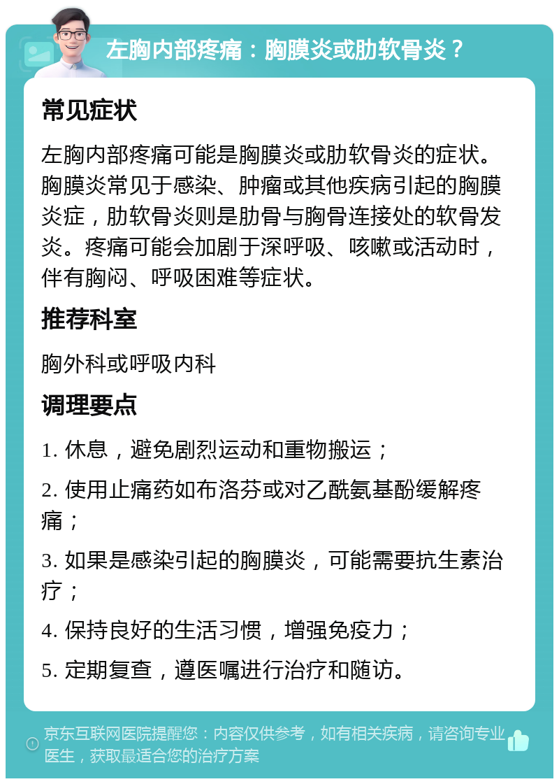 左胸内部疼痛：胸膜炎或肋软骨炎？ 常见症状 左胸内部疼痛可能是胸膜炎或肋软骨炎的症状。胸膜炎常见于感染、肿瘤或其他疾病引起的胸膜炎症，肋软骨炎则是肋骨与胸骨连接处的软骨发炎。疼痛可能会加剧于深呼吸、咳嗽或活动时，伴有胸闷、呼吸困难等症状。 推荐科室 胸外科或呼吸内科 调理要点 1. 休息，避免剧烈运动和重物搬运； 2. 使用止痛药如布洛芬或对乙酰氨基酚缓解疼痛； 3. 如果是感染引起的胸膜炎，可能需要抗生素治疗； 4. 保持良好的生活习惯，增强免疫力； 5. 定期复查，遵医嘱进行治疗和随访。