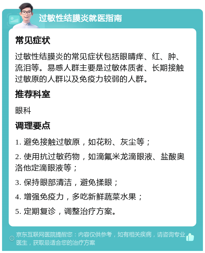 过敏性结膜炎就医指南 常见症状 过敏性结膜炎的常见症状包括眼睛痒、红、肿、流泪等。易感人群主要是过敏体质者、长期接触过敏原的人群以及免疫力较弱的人群。 推荐科室 眼科 调理要点 1. 避免接触过敏原，如花粉、灰尘等； 2. 使用抗过敏药物，如滴氟米龙滴眼液、盐酸奥洛他定滴眼液等； 3. 保持眼部清洁，避免揉眼； 4. 增强免疫力，多吃新鲜蔬菜水果； 5. 定期复诊，调整治疗方案。