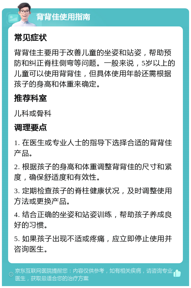 背背佳使用指南 常见症状 背背佳主要用于改善儿童的坐姿和站姿，帮助预防和纠正脊柱侧弯等问题。一般来说，5岁以上的儿童可以使用背背佳，但具体使用年龄还需根据孩子的身高和体重来确定。 推荐科室 儿科或骨科 调理要点 1. 在医生或专业人士的指导下选择合适的背背佳产品。 2. 根据孩子的身高和体重调整背背佳的尺寸和紧度，确保舒适度和有效性。 3. 定期检查孩子的脊柱健康状况，及时调整使用方法或更换产品。 4. 结合正确的坐姿和站姿训练，帮助孩子养成良好的习惯。 5. 如果孩子出现不适或疼痛，应立即停止使用并咨询医生。