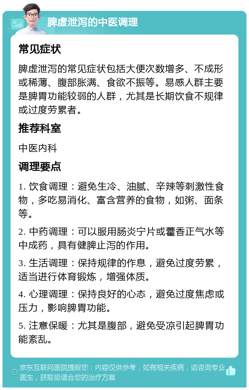 脾虚泄泻的中医调理 常见症状 脾虚泄泻的常见症状包括大便次数增多、不成形或稀薄、腹部胀满、食欲不振等。易感人群主要是脾胃功能较弱的人群，尤其是长期饮食不规律或过度劳累者。 推荐科室 中医内科 调理要点 1. 饮食调理：避免生冷、油腻、辛辣等刺激性食物，多吃易消化、富含营养的食物，如粥、面条等。 2. 中药调理：可以服用肠炎宁片或藿香正气水等中成药，具有健脾止泻的作用。 3. 生活调理：保持规律的作息，避免过度劳累，适当进行体育锻炼，增强体质。 4. 心理调理：保持良好的心态，避免过度焦虑或压力，影响脾胃功能。 5. 注意保暖：尤其是腹部，避免受凉引起脾胃功能紊乱。