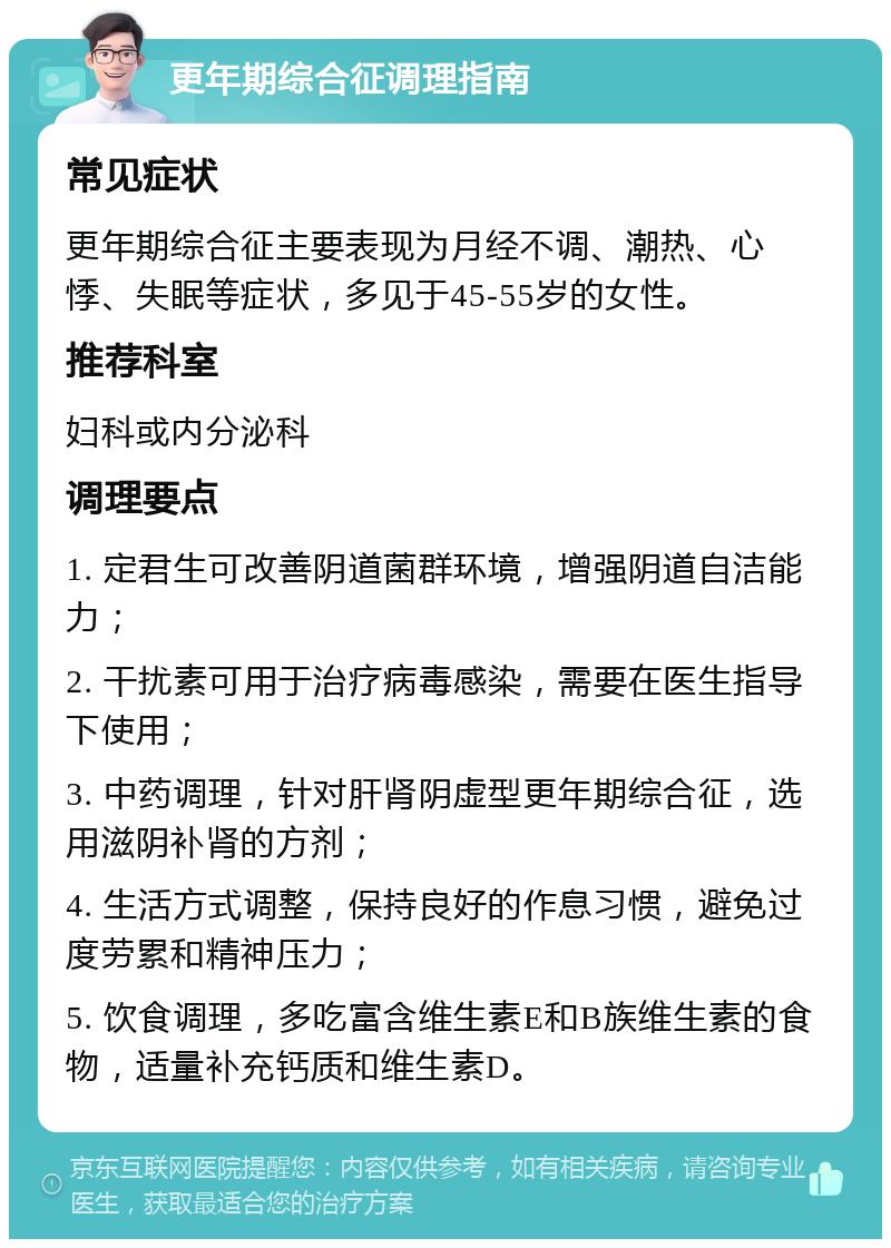 更年期综合征调理指南 常见症状 更年期综合征主要表现为月经不调、潮热、心悸、失眠等症状，多见于45-55岁的女性。 推荐科室 妇科或内分泌科 调理要点 1. 定君生可改善阴道菌群环境，增强阴道自洁能力； 2. 干扰素可用于治疗病毒感染，需要在医生指导下使用； 3. 中药调理，针对肝肾阴虚型更年期综合征，选用滋阴补肾的方剂； 4. 生活方式调整，保持良好的作息习惯，避免过度劳累和精神压力； 5. 饮食调理，多吃富含维生素E和B族维生素的食物，适量补充钙质和维生素D。