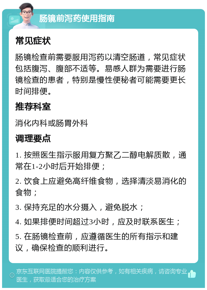 肠镜前泻药使用指南 常见症状 肠镜检查前需要服用泻药以清空肠道，常见症状包括腹泻、腹部不适等。易感人群为需要进行肠镜检查的患者，特别是慢性便秘者可能需要更长时间排便。 推荐科室 消化内科或肠胃外科 调理要点 1. 按照医生指示服用复方聚乙二醇电解质散，通常在1-2小时后开始排便； 2. 饮食上应避免高纤维食物，选择清淡易消化的食物； 3. 保持充足的水分摄入，避免脱水； 4. 如果排便时间超过3小时，应及时联系医生； 5. 在肠镜检查前，应遵循医生的所有指示和建议，确保检查的顺利进行。