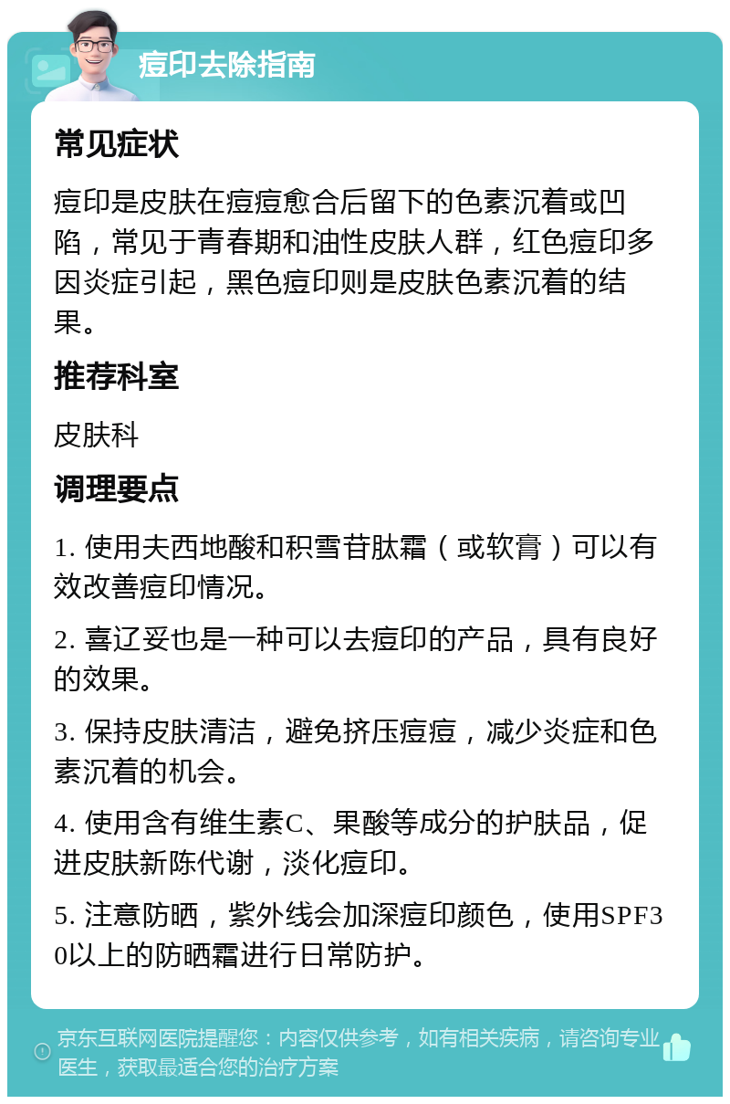 痘印去除指南 常见症状 痘印是皮肤在痘痘愈合后留下的色素沉着或凹陷，常见于青春期和油性皮肤人群，红色痘印多因炎症引起，黑色痘印则是皮肤色素沉着的结果。 推荐科室 皮肤科 调理要点 1. 使用夫西地酸和积雪苷肽霜（或软膏）可以有效改善痘印情况。 2. 喜辽妥也是一种可以去痘印的产品，具有良好的效果。 3. 保持皮肤清洁，避免挤压痘痘，减少炎症和色素沉着的机会。 4. 使用含有维生素C、果酸等成分的护肤品，促进皮肤新陈代谢，淡化痘印。 5. 注意防晒，紫外线会加深痘印颜色，使用SPF30以上的防晒霜进行日常防护。