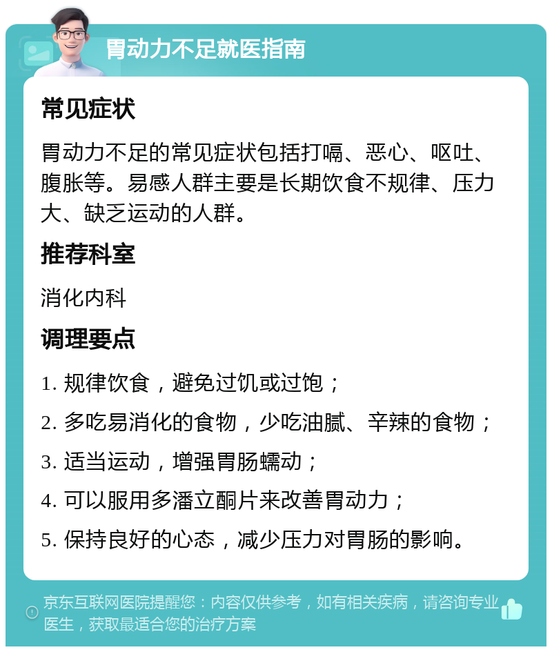 胃动力不足就医指南 常见症状 胃动力不足的常见症状包括打嗝、恶心、呕吐、腹胀等。易感人群主要是长期饮食不规律、压力大、缺乏运动的人群。 推荐科室 消化内科 调理要点 1. 规律饮食，避免过饥或过饱； 2. 多吃易消化的食物，少吃油腻、辛辣的食物； 3. 适当运动，增强胃肠蠕动； 4. 可以服用多潘立酮片来改善胃动力； 5. 保持良好的心态，减少压力对胃肠的影响。