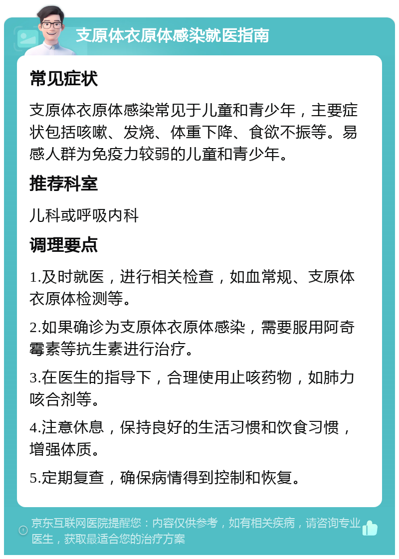 支原体衣原体感染就医指南 常见症状 支原体衣原体感染常见于儿童和青少年，主要症状包括咳嗽、发烧、体重下降、食欲不振等。易感人群为免疫力较弱的儿童和青少年。 推荐科室 儿科或呼吸内科 调理要点 1.及时就医，进行相关检查，如血常规、支原体衣原体检测等。 2.如果确诊为支原体衣原体感染，需要服用阿奇霉素等抗生素进行治疗。 3.在医生的指导下，合理使用止咳药物，如肺力咳合剂等。 4.注意休息，保持良好的生活习惯和饮食习惯，增强体质。 5.定期复查，确保病情得到控制和恢复。